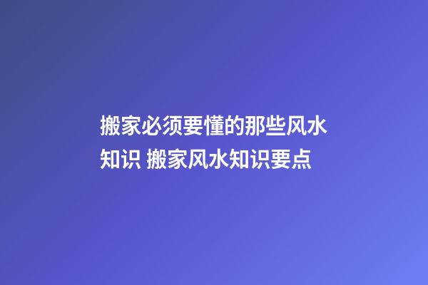 搬家必须要懂的那些风水知识 搬家风水知识要点